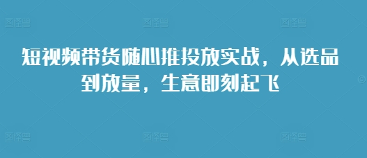 短视频带货随心推投放实战，从选品到放量，生意即刻起飞-搞钱花