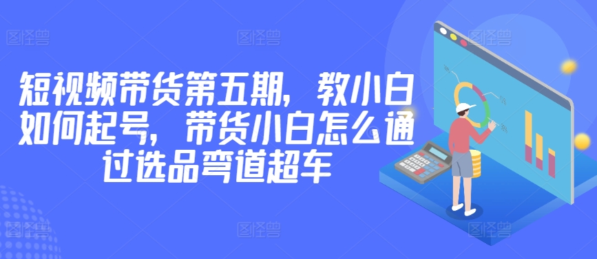 价值2980短视频带货第五期，教小白如何起号，带货小白怎么通过选品弯道超车-搞钱花