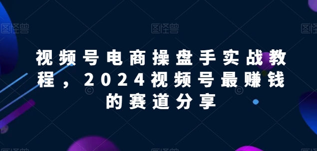 视频号电商实战教程，2024视频号最赚钱的赛道分享-搞钱花