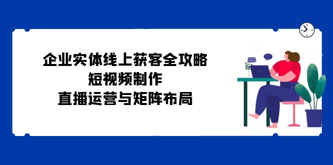 （12966期）企业实体线上获客全攻略：短视频制作、直播运营与矩阵布局-搞钱花