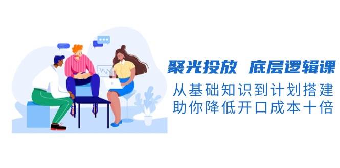 聚光投放底层逻辑课，从基础知识到计划搭建，助你降低开口成本十倍-搞钱花