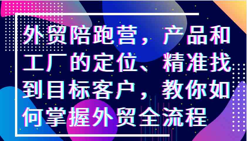 外贸陪跑营，产品和工厂的定位、精准找到目标客户，教你如何掌握外贸全流程-搞钱花