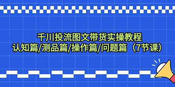 千川投流图文带货实操教程：认知篇/测品篇/操作篇/问题篇（7节课）-搞钱花