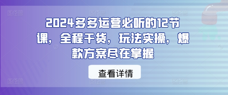 2024多多运营必听的12节课,全程干货,玩法实操,爆款方案尽在掌握