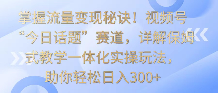掌握流量变现秘诀！视频号“今日话题”赛道，详解保姆式教学一体化实操玩法，日入300+-搞钱花