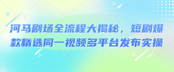 河马剧场全流程大揭秘，短剧爆款精选同一视频多平台发布实操-搞钱花