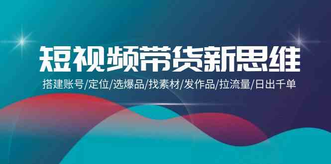 （9837期）短视频带货新思维：搭建账号/定位/选爆品/找素材/发作品/拉流量/日出千单-搞钱花