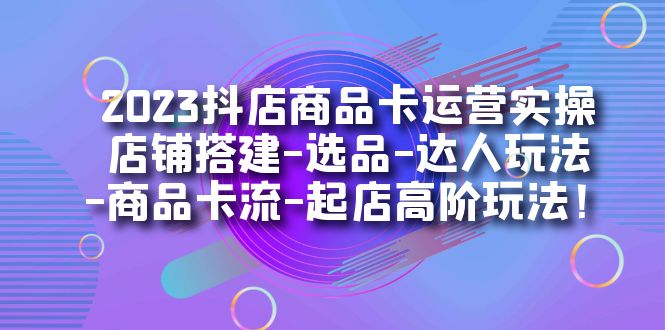 2023抖店商品卡运营实操:店铺搭建-选品-达人玩法-商品卡流-起店高阶玩玩-搞钱花