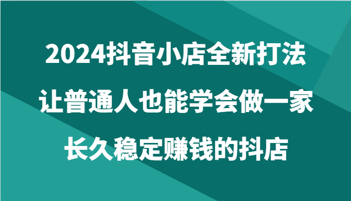 2024抖音小店全新打法，让普通人也能学会做一家长久稳定赚钱的抖店（24节）-搞钱花