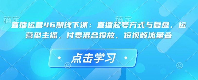 直播运营46期线下课：直播起号方式与复盘、运营型主播、付费混合投放、短视频流量叠-搞钱花