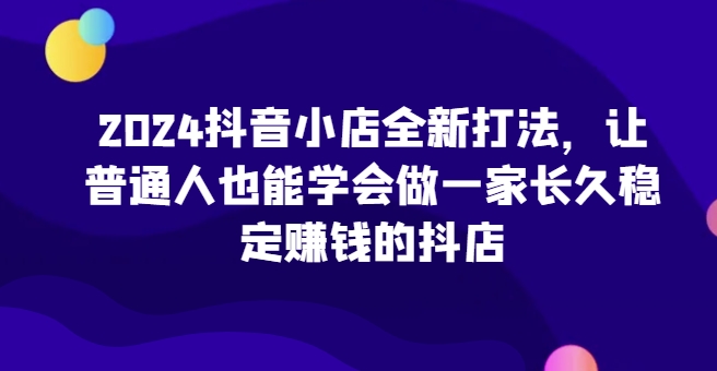 2024抖音小店全新打法，让普通人也能学会做一家长久稳定赚钱的抖店-搞钱花