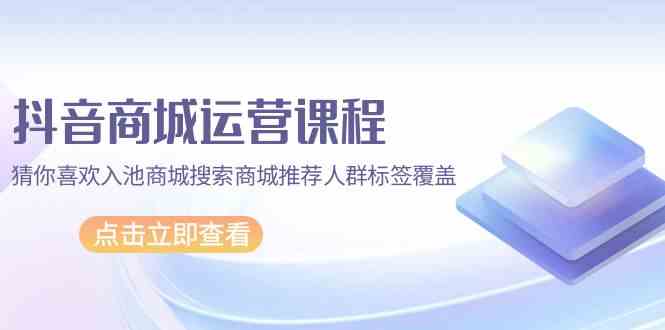 抖音商城运营课程，猜你喜欢入池商城搜索商城推荐人群标签覆盖（67节课）-搞钱花