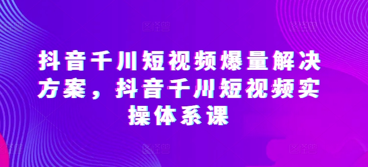 抖音千川短视频爆量解决方案，抖音千川短视频实操体系课-搞钱花