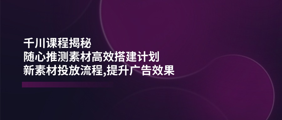 千川课程揭秘：随心推测素材高效搭建计划,新素材投放流程,提升广告效果-搞钱花
