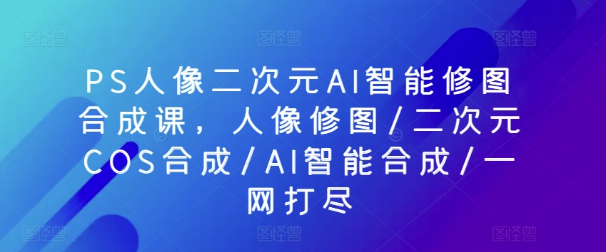PS人像二次元AI智能修图合成课，人像修图/二次元COS合成/AI智能合成/一网打尽-搞钱花
