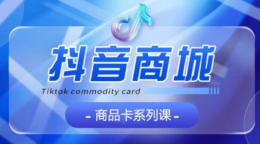 抖音商品卡系列课程，大模块【认知】【基础】【运营】【玩法】系统教学-搞钱花