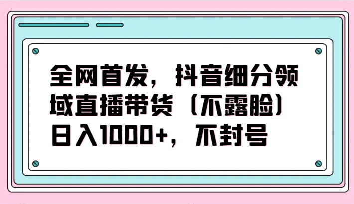 全网首发，抖音细分领域直播带货（不露脸）项目，日入1000+，不封号-搞钱花