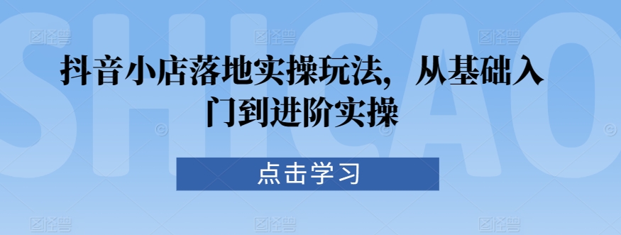 抖音小店落地实操玩法，从基础入门到进阶实操-搞钱花