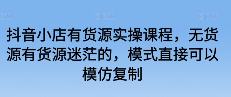 抖音小店有货源实操课程，无货源有货源迷茫的，模式直接可以模仿复制-搞钱花