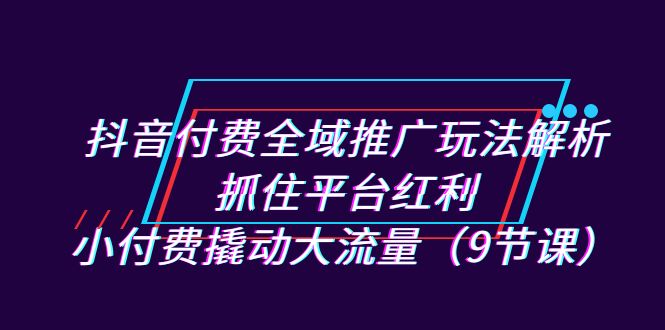 抖音付费全域推广玩法解析:抓住平台红利,小付费撬动大流量(9节课)-搞钱花