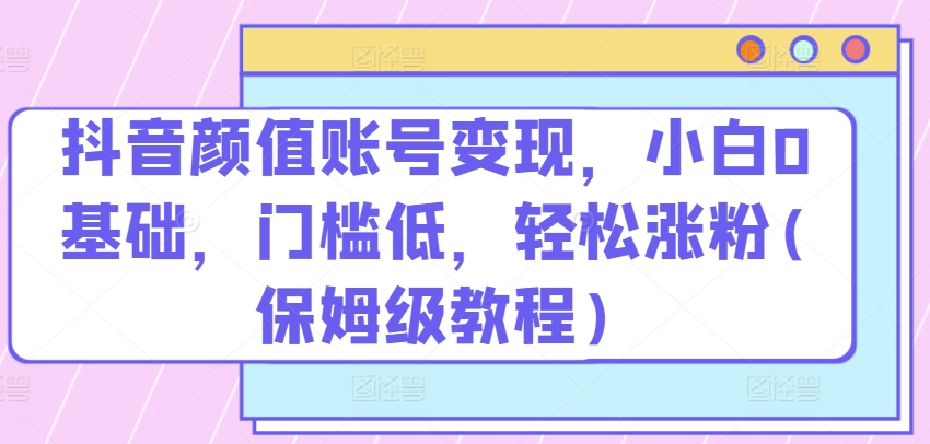 抖音颜值账号变现，小白0基础，门槛低，​轻松涨粉(保姆级教程)-搞钱花