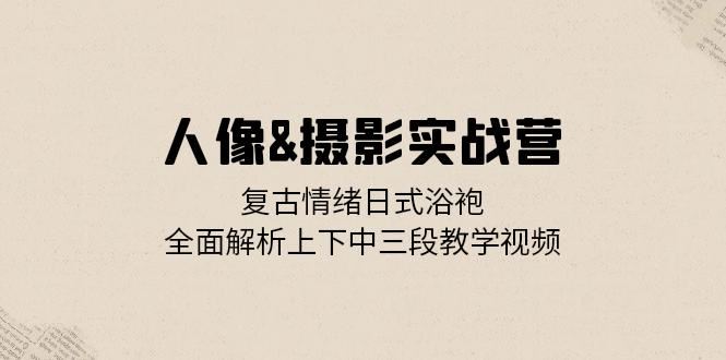 人像摄影实战营：复古情绪日式浴袍，全面解析上下中三段教学视频-搞钱花