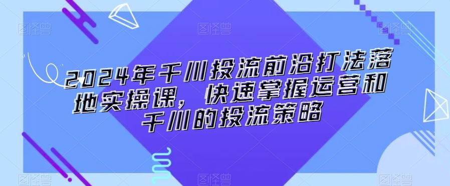 2024年千川投流前沿打法落地实操课，快速掌握运营和千川的投流策略-搞钱花