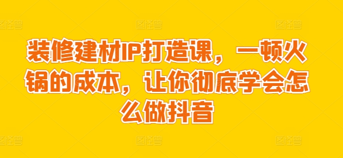 装修建材IP打造课，一顿火锅的成本，让你彻底学会怎么做抖音-搞钱花