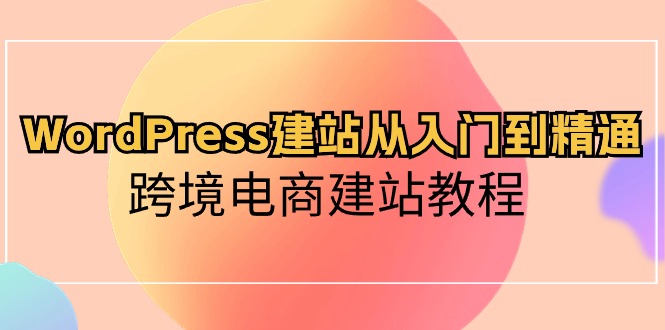 WordPress建站从入门到精通，跨境电商建站教程（60节课）-搞钱花