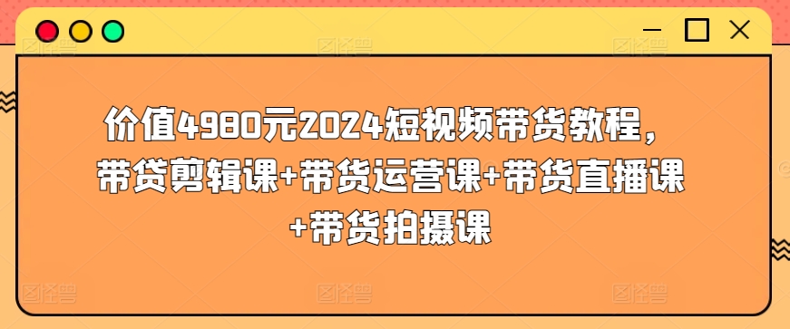 价值4980元2024短视频带货教程，带贷剪辑课+带货运营课+带货直播课+带货拍摄课-搞钱花