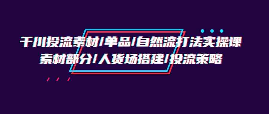 （9908期）千川投流素材/单品/自然流打法实操培训班，素材部分/人货场搭建/投流策略-搞钱花