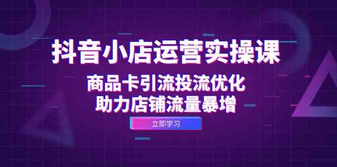 抖音小店运营实操课：商品卡引流投流优化，助力店铺流量暴增-搞钱花