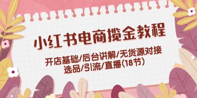 小红书电商揽金教程：开店基础/后台讲解/无货源对接/选品/引流/直播(18节)-搞钱花