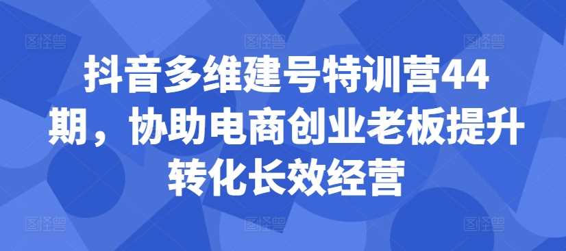 抖音多维建号特训营44期，协助电商创业老板提升转化长效经营-搞钱花