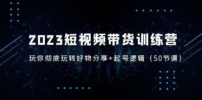 2023短视频带货训练营：带你彻底玩转好物分享+起号逻辑（50节课）-搞钱花