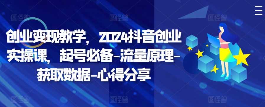 创业变现教学，2024抖音创业实操课，起号必备-流量原理-获取数据-心得分享-搞钱花