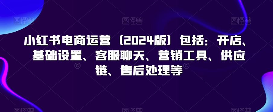 小红书电商运营（2024版）包括：开店、基础设置、客服聊天、营销工具、供应链、售后处理等-搞钱花