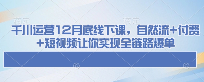 千川运营12月底线下课,自然流+付费+短视频让你实现全链路爆单
