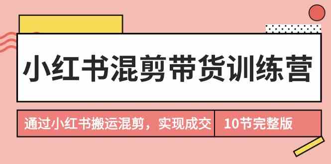 （9454期）小红书混剪带货训练营，通过小红书搬运混剪，实现成交（10节课完结版）-搞钱花