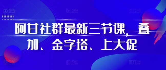 阿甘社群最新三节课，叠加、金字塔、上大促-搞钱花