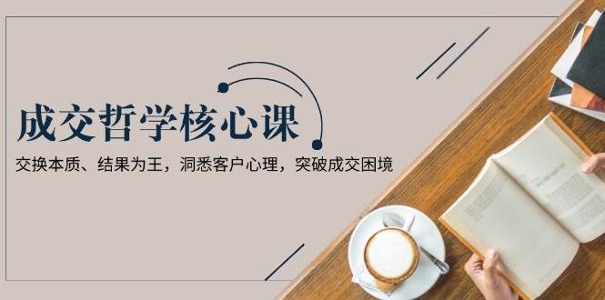 成交哲学课，交换本质、结果为王，洞悉客户心理，突破成交困境-搞钱花