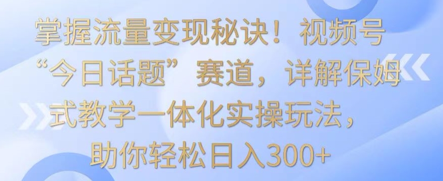 掌握流量变现秘诀！视频号“今日话题”赛道，详解保姆式教学一体化实操玩法，助你轻松日入300+-搞钱花