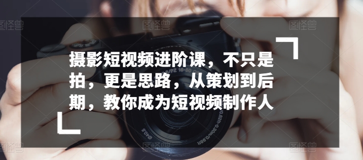 摄影短视频进阶课，不只是拍，更是思路，从策划到后期，教你成为短视频制作人-搞钱花