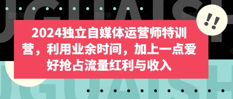 2024独立自媒体运营师特训营，利用业余时间，加上一点爱好抢占流量红利与收入-搞钱花