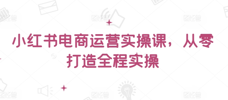 小红书电商运营实操课，​从零打造全程实操-搞钱花