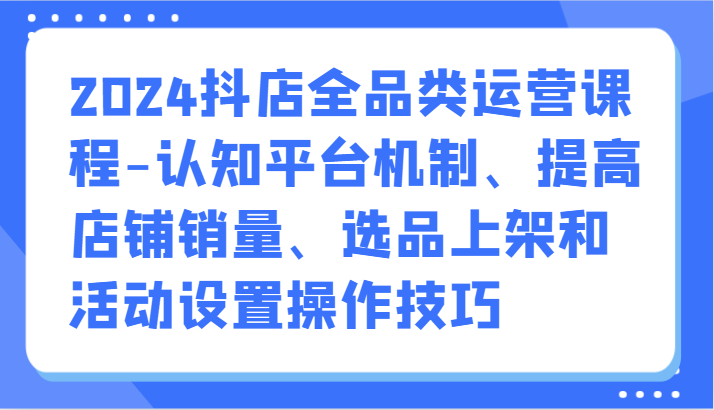 2024抖店全品类运营课程-认知平台机制、提高店铺销量、选品上架和活动设置操作技巧-搞钱花
