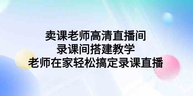 （9314期）卖课老师高清直播间 录课间搭建教学，老师在家轻松搞定录课直播-搞钱花
