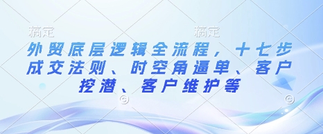 外贸底层逻辑全流程，十七步成交法则、时空角逼单、客户挖潜、客户维护等-搞钱花