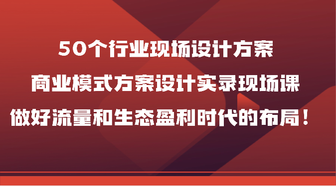 50个行业现场设计方案，商业模式方案设计实录现场课，做好流量和生态盈利时代的布局！-搞钱花