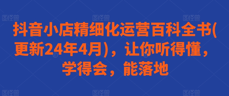 抖音小店精细化运营百科全书(更新24年4月)，让你听得懂，学得会，能落地-搞钱花